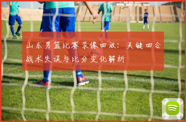 山东男篮比赛录像回放：关键回合战术失误与比分变化解析