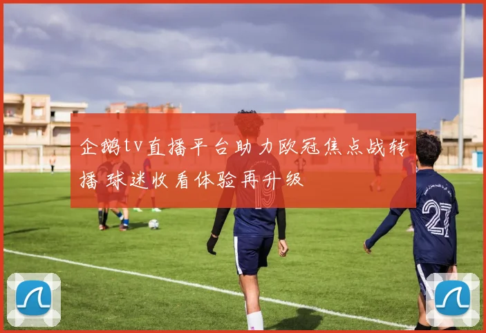 企鹅tv直播平台助力欧冠焦点战转播 球迷收看体验再升级