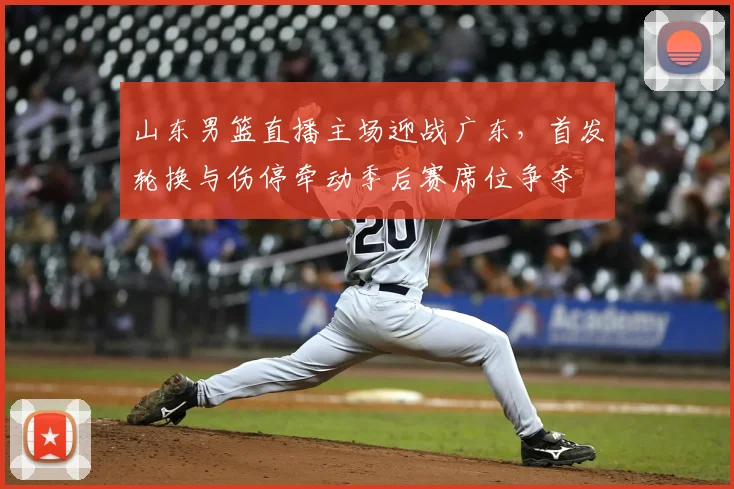 山东男篮直播主场迎战广东，首发轮换与伤停牵动季后赛席位争夺