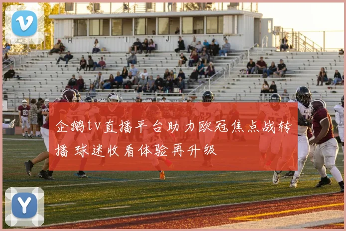 企鹅tv直播平台助力欧冠焦点战转播 球迷收看体验再升级