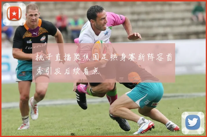桃子直播聚焦国足热身赛新阵容首秀引发后续看点