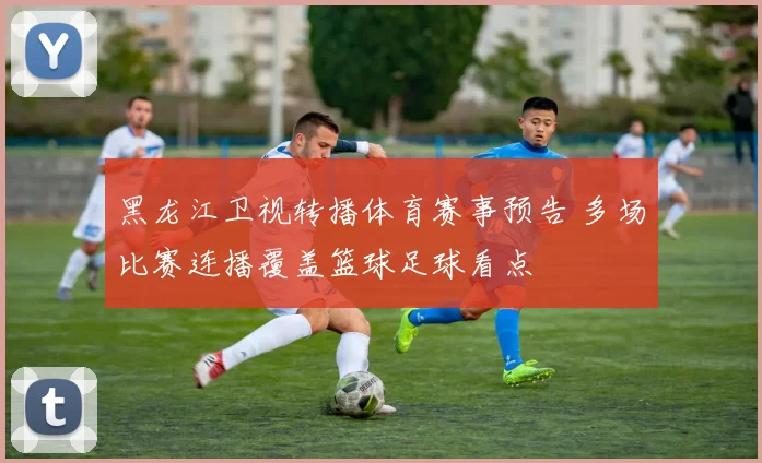 黑龙江卫视转播体育赛事预告 多场比赛连播覆盖篮球足球看点