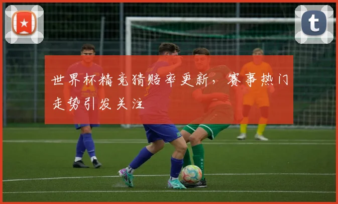 世界杯精竞猜赔率更新，赛事热门走势引发关注