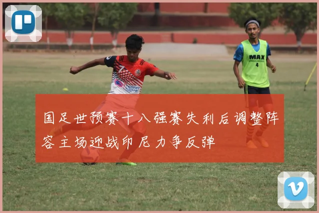 国足世预赛十八强赛失利后调整阵容主场迎战印尼力争反弹