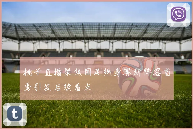 桃子直播聚焦国足热身赛新阵容首秀引发后续看点