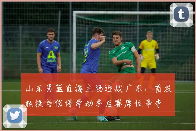 山东男篮直播主场迎战广东，首发轮换与伤停牵动季后赛席位争夺