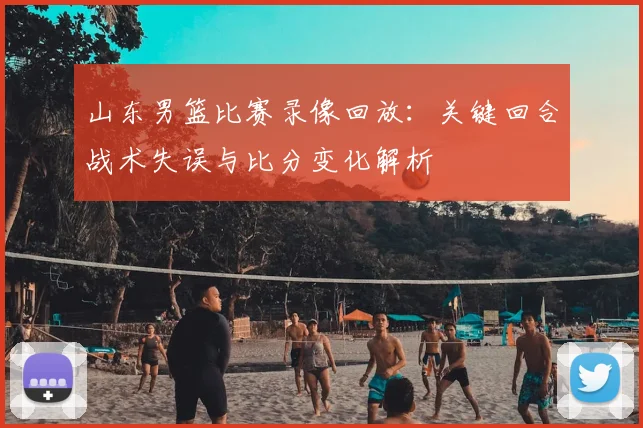山东男篮比赛录像回放：关键回合战术失误与比分变化解析