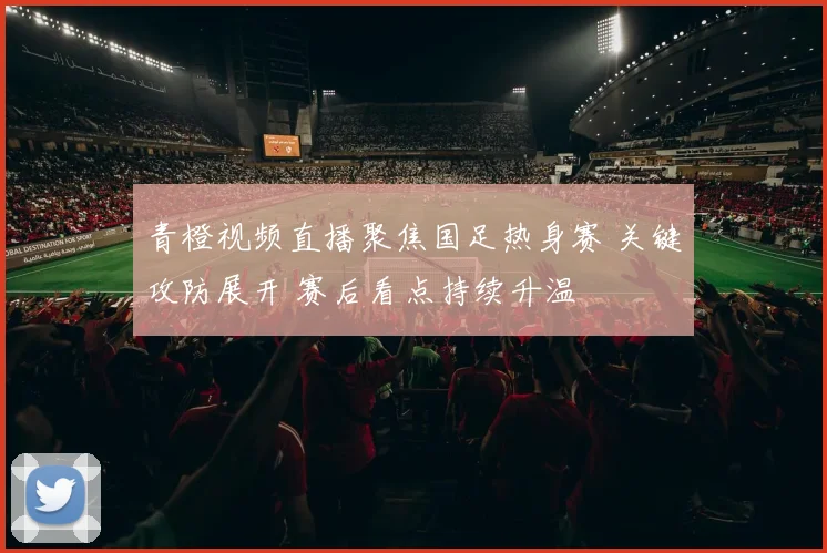 青橙视频直播聚焦国足热身赛 关键攻防展开 赛后看点持续升温