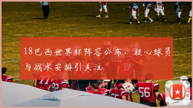 18巴西世界杯阵容公布，核心球员与战术安排引关注