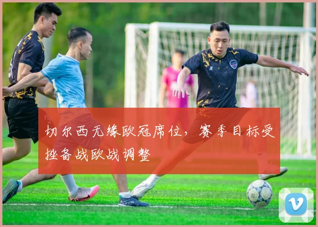 切尔西无缘欧冠席位,赛季目标受挫备战欧战调整