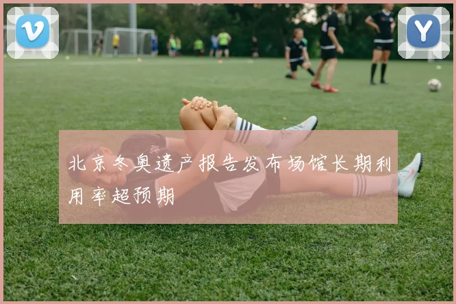 北京冬奥遗产报告发布场馆长期利用率超预期