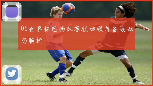06世界杯巴西队赛程回顾与备战动态解析