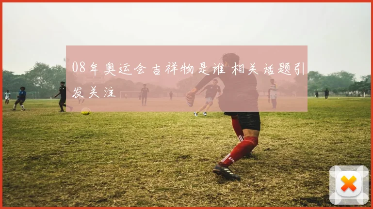 08年奥运会吉祥物是谁 相关话题引发关注