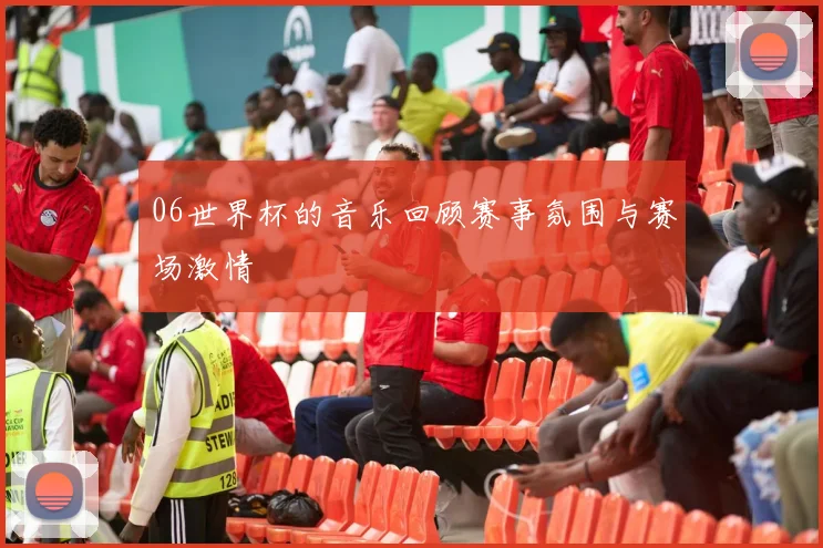 06世界杯的音乐回顾赛事氛围与赛场激情