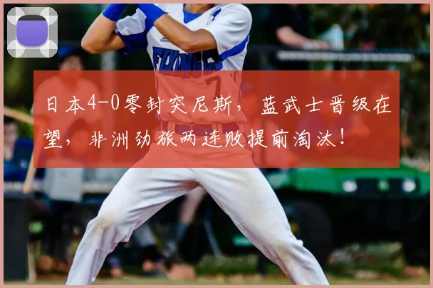 日本4-0零封突尼斯,蓝武士晋级在望,非洲劲旅两连败提前淘汰!