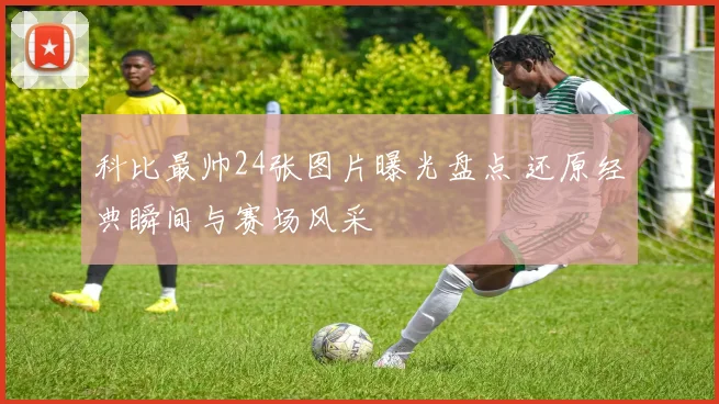 科比最帅24张图片曝光盘点 还原经典瞬间与赛场风采