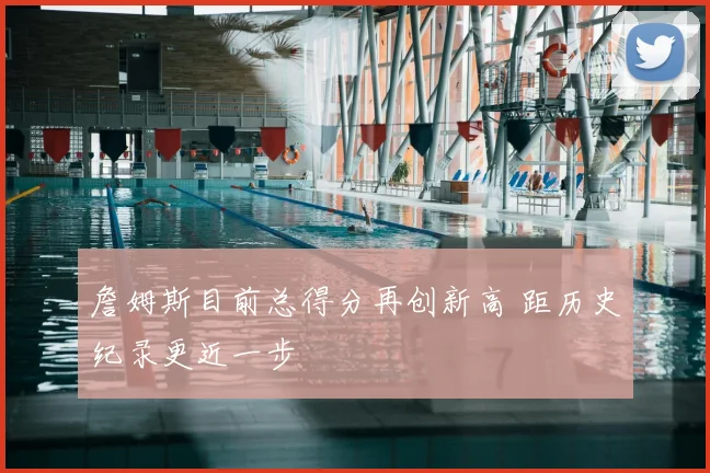 詹姆斯目前总得分再创新高 距历史纪录更近一步
