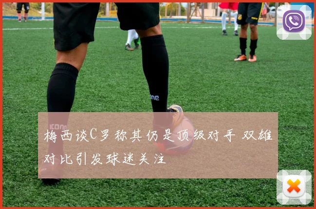 梅西谈C罗称其仍是顶级对手 双雄对比引发球迷关注