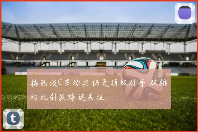 梅西谈C罗称其仍是顶级对手 双雄对比引发球迷关注