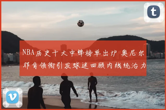NBA历史十大中锋榜单出炉 奥尼尔邓肯领衔引发球迷回顾内线统治力