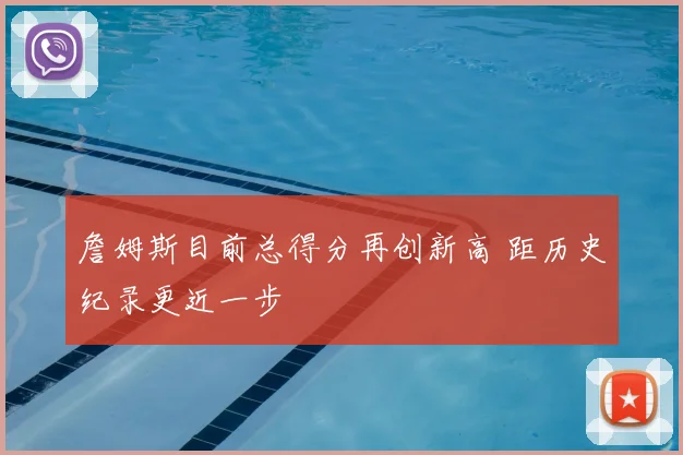 詹姆斯目前总得分再创新高 距历史纪录更近一步