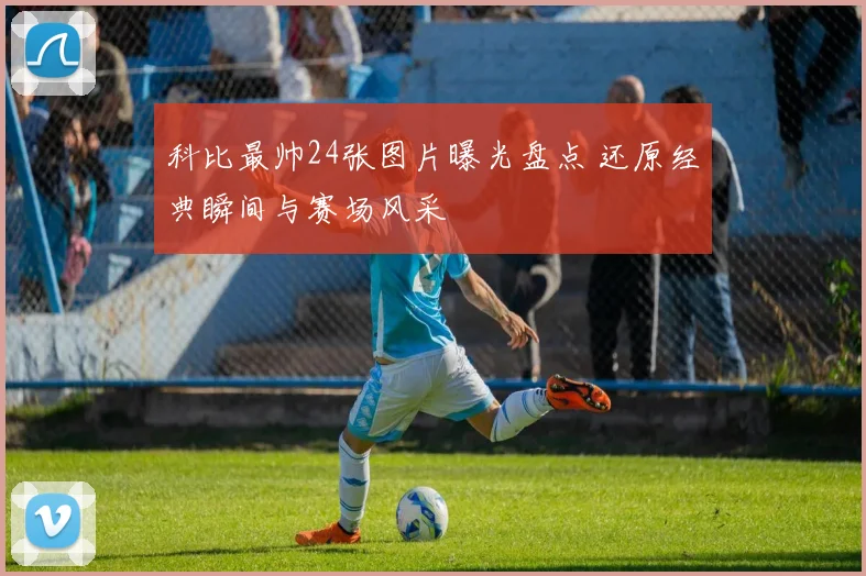 科比最帅24张图片曝光盘点 还原经典瞬间与赛场风采
