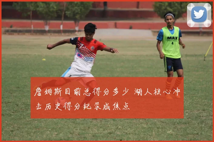 詹姆斯目前总得分多少 湖人核心冲击历史得分纪录成焦点