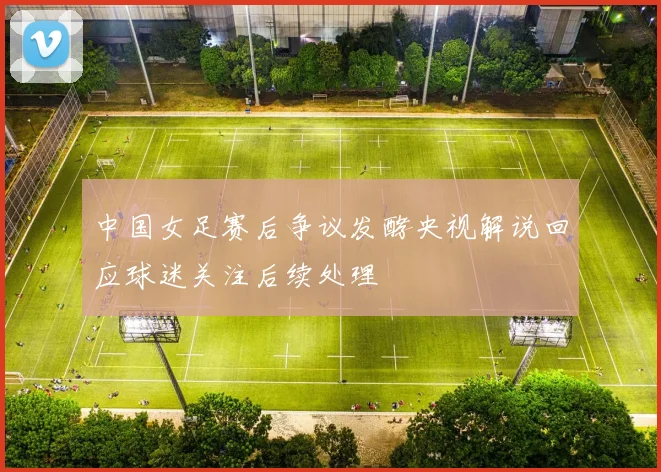 中国女足赛后争议发酵央视解说回应球迷关注后续处理
