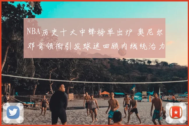 NBA历史十大中锋榜单出炉 奥尼尔邓肯领衔引发球迷回顾内线统治力