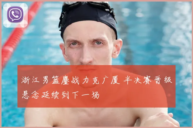 浙江男篮鏖战力克广厦 半决赛晋级悬念延续到下一场