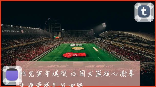 帕克宣布退役 法国女篮核心谢幕 生涯荣誉引发回顾